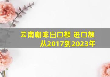 云南咖啡出口额 进口额 从2017到2023年